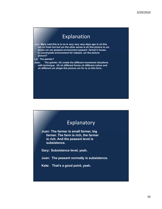 3/29/2010




                         Explanation
Juan: Mary said this is is no is very very very days ago is uh this
   um no fresh but but um the other sense is ah this picture is um
   sense um um peasant environment peasant farmer's house.
   Is countryside environment for relaxed. um the picture
   picture?
Liz: The painter?
Juan:    The painter. Uh create the different movement situations
   with technique. Uh uh different forms uh different colors and
   uh different um shape this picture um for is no this form.




                             Explanatory
      Juan: The farmer is small farmer, big
         farmer. The f
         f            farm is rich, the farmer
                                        f
         is rich. And the peasant level is
         subsistence.

      Gary: Subsistence level, yeah.

      Juan: The peasant normally is subsistence.
                                    subsistence

      Kate: That’s a good point, yeah.




                                                                            10
 
