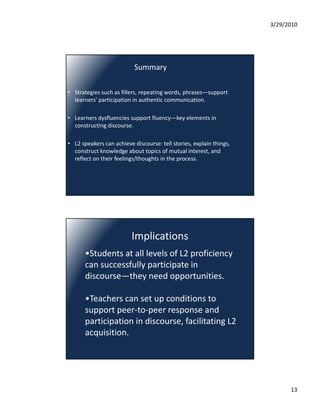 3/29/2010




                           Summary

• Strategies such as fillers, repeating words, phrases—support 
  learners participation in authentic communication.
  learners’ participation in authentic communication.

• Learners dysfluencies support fluency—key elements in 
  constructing discourse.

• L2 speakers can achieve discourse: tell stories, explain things, 
  construct knowledge about topics of mutual interest, and 
  reflect on their feelings/thoughts in the process.




                          Implications
       •Students at all levels of L2 proficiency 
       can successfully participate in 
       can successfully participate in
       discourse—they need opportunities.

       •Teachers can set up conditions to 
       support peer to peer response and 
       support peer‐to‐peer response and
       participation in discourse, facilitating L2 
       acquisition.




                                                                            13
 
