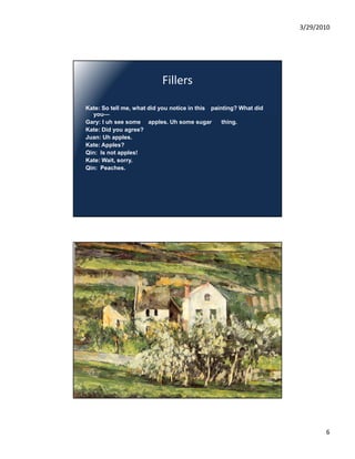 3/29/2010




                           Fillers

Kate: So tell me, what did you notice in this painting? What did
  you—
Gary: I uh see some apples. Uh some sugar         thing.
Kate: Did you agree?
Juan: Uh apples.
Kate: Apples?
Qin: Is not apples!
Kate: Wait, sorry.
Qin: Peaches.




                                                                          6
 