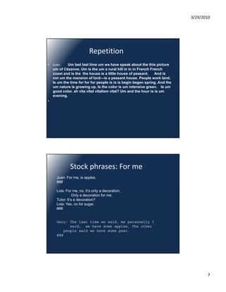 3/29/2010




                         Repetition
• Juan:   Um last last time um we have speak about the this picture
  um of Cézanne. Um is the um a rural hill in in in French French
  coast and is the the house is a little house of peasant.     And is
  not um the mansion of lord—is a peasant house. People work land.
  Is um the time for for for people is is is begin began spring. And the
  um nature is growing up. Is the color is um intensive green. Is um
  good color. ah vita vital vitalism vital? Um and the hour is is um
  evening.
•




             Stock phrases: For me
     Juan: For me, is apples.
     ###

     Lola: For me, no. It’s only a decoration.
                Only a decoration for me.
     Tutor: It’s a decoration?
     Lola: Yes, no for sugar.
     ###


     Gary: The last time we said, me personally I
           said, we have some apples. The other
        people said we have some pear.
     ###




                                                                                  7
 