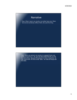 3/29/2010




                  Narrative
 Gary: When I was in my country, my mother have one. When
 she served somebody coffee à Haiti, she used this thing.




Gary: When you arrive in my country in a peasant home, you
know, p-e-a-s-a-n-t ? Uh, you can find a table like this, uh, full
the same thing. Because this peasant no have a big home, he
has small home. He has a small table. He make all things with
the table.




                                                                            9
 
