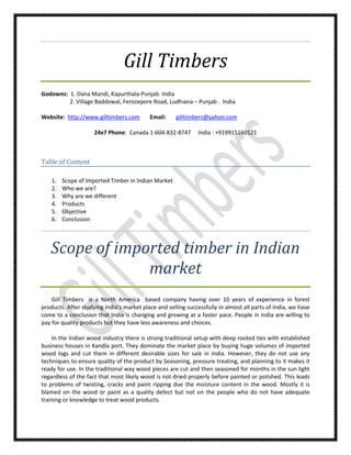 Gill Timbers
Godowns: 1. Dana Mandi, Kapurthala-Punjab. India
         2. Village Baddowal, Ferozepore Road, Ludhiana – Punjab . India

Website: http://www.gilltimbers.com        Email:     gilltimbers@yahoo.com

                     24x7 Phone: Canada 1-604-832-8747         India : +919915160121



Table of Content

    1.   Scope of Imported Timber in Indian Market
    2.   Who we are?
    3.   Why are we different
    4.   Products
    5.   Objective
    6.   Conclusion




   Scope of imported timber in Indian
                market
    Gill Timbers is a North America based company having over 10 years of experience in forest
products. After studying India’s market place and selling successfully in almost all parts of India, we have
come to a conclusion that India is changing and growing at a faster pace. People in India are willing to
pay for quality products but they have less awareness and choices.

    In the Indian wood industry there is strong traditional setup with deep rooted ties with established
business houses in Kandla port. They dominate the market place by buying huge volumes of imported
wood logs and cut them in different desirable sizes for sale in India. However, they do not use any
techniques to ensure quality of the product by Seasoning, pressure treating, and planning to it makes it
ready for use. In the traditional way wood pieces are cut and then seasoned for months in the sun light
regardless of the fact that most likely wood is not dried properly before painted or polished. This leads
to problems of twisting, cracks and paint ripping due the moisture content in the wood. Mostly it is
blamed on the wood or paint as a quality defect but not on the people who do not have adequate
training or knowledge to treat wood products.
 