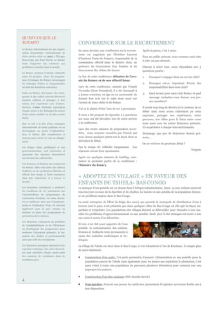 QU’EST-CE QUE LE
ROTARY?                                      CONFERENCE SUR LE RECRUTEMENT
Le Rotary International est une organi-
                                             En mars dernier, une conférence sur le recrute-         Après la pause, c'est à nous.
sation humanitaire internationale de
                                             ment est organisée par Christine Laurent
clubs service créée en 1905 à Chicago,                                                               Face au public présent, nous sommes assis côte
Etats-Unis, par Paul Harris. Le Rotary
                                             (Charleroi Porte de France), responsable de la
                                                                                                     à côte, un peu stressés.
tente d’apporter des solutions aux           commission effectif dans le district 1620, en
problèmes existants dans le monde.           présence du Gouverneur Guy Esselen et du                Chacun à notre tour, nous répondons aux 3
                                             Gouverneur élu: Johan De Leeuw.                         questions posées :
Le Rotary promeut l’entente culturelle
entre les peuples. Ainsi, les program-       Le but de cette conférence: débattre de l'ave-          1.   Pourquoi s'engager dans un service club?
mes d’échanges du Rotary encouragent         nir du Rotary et de son effectif futur.
les échanges d’idées et d’opportunités                                                               2.   Pourquoi est-ce important d'avoir des
au-delà des frontières nationales.           Lors de cette conférence, animée par Franck                  responsabilités dans mon club?
                                             Vervaeke (Gent-Prinsehof), il a été demandé à
Grâce au Rotary, des jeunes, des ensei-                                                              3.   Quel avenir pour mon club Rotary et quel
                                             5 jeunes rotariens, en âge ou en ancienneté, de
gnants et des cadres peuvent découvrir                                                                    message souhaitez-vous donner aux jeu-
                                             donner leur avis sur le sujet mais aussi sur
d’autres cultures et partager, à leur
                                             l'avenir de leurs clubs et du Rotary.                        nes membres?
retour, leur expérience avec d’autres.
Environ 7.000 étudiants participent
                                             J'ai eu le plaisir d'être l'une de ces 5 personnes.     Il serait trop long de décrire ici le contenu de ce
chaque année à des Échanges de jeunes                                                                débat mais nous avons clairement pu nous
d’une année scolaire ou de plus courte       Il nous a été proposé de répondre à 3 questions         exprimer, partager nos expériences, notre
durée.                                       qui nous ont été dévoilées lors de notre arrivée        parcours, nos idées pour le futur entre nous
Que ce soit à la tête d’une campagne         à la conférence.                                        mais aussi avec les autres Rotariens présents.
internationale de santé publique ou en                                                               Un expérience à chaque fois enrichissante.
                                             Lors des trente minutes de préparation accor-
développant un projet d’alphabétisa-
tion, le Rotary allie compétences et
                                             dées, nous sommes encadrés par Franck qui               Dommage que peu de Rotariens étaient pré-
moyens pour ouvrir la voie au change-        nous donne quelques pistes sur la façon dont se         sents...
ment.                                        déroulera le débat.
                                                                                                     On se voit lors du prochain débat ?
Les Rotary clubs, apolitiques et non         Pas le temps d'y réfléchir longuement.         Les
gouvernementaux, sont autonomes et           réponses seront donc spontanées.                                                                   Virginie
apportent des réponses innovatrices
aux besoins des collectivités.               Après ces quelques minutes de briefing, com-
                                             mence la première partie de la conférence :
Les hommes et femmes qui composent
                                             l'histoire du Rotary.
les Rotary clubs sont issus des milieux
d’affaires ou des professions libérales et
offrent leur temps et leurs ressources
dans leur collectivité et à travers le       « ADOPTEZ UN VILLAGE » EN FAVEUR DES
monde.
                                             ENFANTS DE TSHELA- BAS CONGO
Les Rotariens contribuent à améliorer        Le manque d’eau potable est un drame dans l’Afrique subsaharienne. Ainsi, 15.000 enfants meurent
les conditions de vie notamment par          tous les jours à cause de la diarrhée et du choléra. Le besoin en eau potable de la population demeu-
l’intermédiaire de programmes de
                                             re un problème majeur dans le Bas-Congo.
vaccination d’enfants, de soins dentai-
res et médicaux ainsi que d’assainisse-      La seule entreprise de l’État (la Régie des eaux), qui possède le monopole de distribution d’eau à
ment et d’abduction d’eau. Ils œuvrent       travers tout le pays, n’est présente que dans quelques villes du Bas-Congo où elle agit de façon im-
également pour la paix urbaine en
                                             parfaite et irrégulière. Les populations des villages doivent se débrouiller pour résoudre à leur ma-
mettant en place des programmes de
                                             nière les problèmes d’approvisionnement en eau potable. Seuls 36,6 % des ménages ont accès à une
prévention de la violence.
                                             eau saine à moins d’un kilomètre.
Les Rotariens s’attaquent au problème
de l’analphabétisme et de l’illettrisme
                                             Si rien n’est fait pour apporter de l’eau
en développant des programmes pour           potable, la contamination des enfants,
renforcer l’éducation primaire, la for-      femmes et vieillards reste permanente à
mation des adultes et professionnelle        cause des maladies endémiques et hy-
ainsi que celle des enseignants.             driques.
Les Rotariens partagent également leur       Le village de Tshela est situé dans le Bas-Congo, à 700 kilomètres à l’est de Kinshasa. Il compte plus
expertise technique. Des aides financiè-     de 3000 habitants.
res sont octroyées chaque année pour
des missions de volontaires dans de
                                                  Construction d’un puits : Un puits permettra d’assurer l’alimentation en eau potable pour la
nombreux pays.
                                                  population pauvre de Tshela mais également pour les jeunes qui exploitent la plantation, c’est
                                                  aussi éviter à toute une population de parcourir plusieurs kilomètres pour ramener une eau
                                                  impropre à la maison.

                                                  Construction d’un bloc sanitaire (WC-douche-lavoir)
4
                                                  Projet Agriculture : Fournir aux jeunes les outils leur permettant d’exploiter un terrain fertile mis à
                                                  leur disposition
 