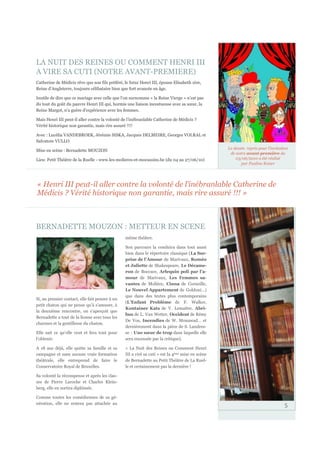 LA NUIT DES REINES OU COMMENT HENRI III
A VIRE SA CUTI (NOTRE AVANT-PREMIERE)
Catherine de Médicis rêve que son fils préféré, le futur Henri III, épouse Elisabeth 1ère,
Reine d’Angleterre, toujours célibataire bien que fort avancée en âge.

Inutile de dire que ce mariage avec celle que l’on surnomme « la Reine Vierge » n’est pas
du tout du goût du pauvre Henri III qui, hormis une liaison incestueuse avec sa sœur, la
Reine Margot, n’a guère d’expérience avec les femmes.

Mais Henri III peut-il aller contre la volonté de l’inébranlable Catherine de Médicis ?
Vérité historique non garantie, mais rire assuré !!!!

Avec : Lucélia VANDEBROEK, Jérémie SISKA, Jacques DELMEIRE, Georges VOLRAL et
Salvatore VULLO
                                                                                                 Le dessin repris pour l’invitation
Mise en scène : Bernadette MOUZON
                                                                                                  de notre avant-première du
Lieu: Petit Théâtre de la Ruelle - www.les-molieres-et-mocassins.be (du 04 au 27/06/10)              03/06/2010 a été réalisé
                                                                                                        par Pauline Keiser




« Henri III peut-il aller contre la volonté de l’inébranlable Catherine de
Médicis ? Vérité historique non garantie, mais rire assuré !!! »



BERNADETTE MOUZON : METTEUR EN SCENE
                                                même théâtre.

                                                Son parcours la conduira dans tout aussi
                                                bien dans le répertoire classique (La Sur-
                                                prise de l’Amour de Marivaux, Roméo
                                                et Juliette de Shakespeare, Le Décame-
                                                ron de Boccace, Arlequin poli par l’a-
                                                mour de Marivaux, Les Femmes sa-
                                                vantes de Molière, Cinna de Corneille,
                                                Le Nouvel Appartement de Goldoni…)
                                                que dans des textes plus contemporains
Si, au premier contact, elle fait penser à un
                                                (L’Enfant Problème de F. Walker,
petit chaton qui ne pense qu’à s’amuser, à
                                                Kontainer Kats de V. Lemaître, Abri-
la deuxième rencontre, on s’aperçoit que
                                                bus de L. Van Wetter, Occident de Rémy
Bernadette a tout de la lionne avec tous les
                                                De Vos, Incendies de W. Mouawad… et
charmes et la gentillesse du chaton.
                                                dernièrement dans la pièce de S. Landres-
Elle sait ce qu’elle veut et fera tout pour     se : Une sœur de trop dans laquelle elle
l’obtenir.                                      sera encensée par la critique).

A 18 ans déjà, elle quitte sa famille et sa     « La Nuit des Reines ou Comment Henri
campagne et sans aucune vraie formation         III a viré sa cuti » est la 4ème mise en scène
théâtrale, elle entreprend de faire le          de Bernadette au Petit Théâtre de La Ruel-
Conservatoire Royal de Bruxelles.               le et certainement pas la dernière !

Sa volonté la récompense et après les clas-
ses de Pierre Laroche et Charles Klein-
berg, elle en sortira diplômée.

Comme toutes les comédiennes de sa gé-
nération, elle ne restera pas attachée au
                                                                                                                                 5
 