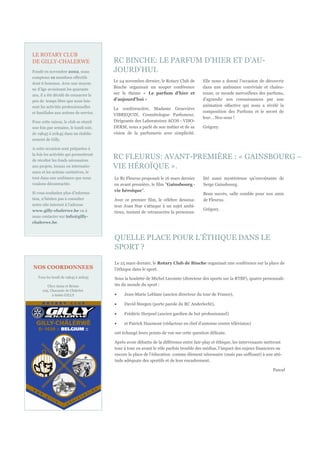 LE ROTARY CLUB
DE GILLY-CHALERWE                       RC BINCHE: LE PARFUM D’HIER ET D’AU-
Fondé en novembre 2002, nous            JOURD’HUI.
comptons 12 membres effectifs
                                        Le 24 novembre dernier, le Rotary Club de      Elle nous a donné l'occasion de découvrir
dont 6 hommes. Avec une moyen-
ne d’âge avoisinant les quarante
                                        Binche organisait un souper conférence         dans une ambiance conviviale et chaleu-
ans, il a été décidé de consacrer le    sur le thème « Le parfum d'hier et             reuse, ce monde merveilleux des parfums,
peu de temps libre que nous lais-       d'aujourd'hui »                                d'agrandir nos connaissances par une
sent les activités professionnelles                                                    animation olfactive qui nous a révélé la
                                        La conférencière, Madame Geneviève
et familiales aux actions de service.                                                  composition des Parfums et le secret de
                                        VIBREQUIN, Cosmétologue Parfumeur,
                                                                                       leur… Nez-sens !
Pour cette raison, le club se réunit    Dirigeante des Laboratoires ACOS - VISO-
une fois par semaine, le lundi soir,    DERM, nous a parlé de son métier et de sa      Grégory.
de 19h45 à 20h45 dans un établis-       vision de la parfumerie avec simplicité.
sement de Gilly.

A cette occasion sont préparées à
la fois les activités qui permettront
de récolter les fonds nécessaires
                                        RC FLEURUS: AVANT-PREMIÈRE : « GAINSBOURG –
aux projets, locaux ou internatio-      VIE HÉROÏQUE ».
naux et les actions caritatives, le
tout dans une ambiance que nous         Le Rc Fleurus proposait le 16 mars dernier     lité aussi mystérieuse qu'envoûtante de
voulons décontractée.                   en avant première, le film "Gainsbourg -       Serge Gainsbourg.
                                        vie héroïque".
Si vous souhaitez plus d’informa-                                                      Beau succès, salle comble pour nos amis
tion, n’hésitez pas à consulter         Avec ce premier film, le célèbre dessina-      de Fleurus.
notre site internet à l’adresse         teur Joan Star s'attaque à un sujet ambi-
www.gilly-chalerwe.be ou à                                                             Grégory.
                                        tieux, tentant de retranscrire la personna-
nous contacter sur info@gilly-
chalerwe.be.



                                        QUELLE PLACE POUR L’ÉTHIQUE DANS LE
                                        SPORT ?

                                        Le 25 mars dernier, le Rotary Club de Binche organisait une conférence sur la place de
NOS COORDONNEES                         l’éthique dans le sport.
   Tous les lundi de 19h45 à 20h45      Sous la houlette de Michel Lecomte (directeur des sports sur la RTBF), quatre personnali-
         Chez Anna et Bruno             tés du monde du sport :
      105, Chaussée de Châtelet
            à 6060 GILLY                     Jean-Marie Leblanc (ancien directeur du tour de France),

                                             David Steegen (porte parole du RC Anderlecht),

                                             Frédéric Herpoel (ancien gardien de but professionnel)

                                             et Patrick Haumont (rédacteur en chef d’antenne centre télévision)

                                        ont échangé leurs points de vue sur cette question délicate.

                                        Après avoir débattu de la différence entre fair-play et éthique, les intervenants mettront
                                        tour à tour en avant le rôle parfois trouble des médias, l’impact des enjeux financiers ou
                                        encore la place de l’éducation comme élément nécessaire (mais pas suffisant) à une atti-
                                        tude adéquate des sportifs et de leur encadrement.

                                                                                                                             Pascal



         VOTRE LOGO
 