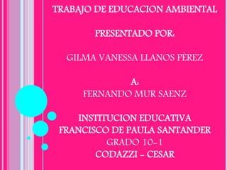 TRABAJO DE EDUCACION AMBIENTAL
PRESENTADO POR:
GILMA VANESSA LLANOS PÈREZ
A:
FERNANDO MUR SAENZ
INSTITUCION EDUCATIVA
FRANCISCO DE PAULA SANTANDER
GRADO 10-1
CODAZZI - CESAR
 