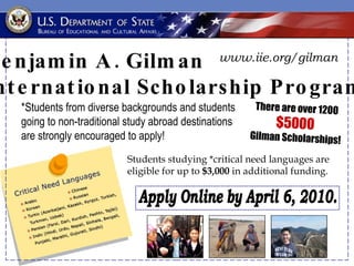 Students studying *critical need languages are eligible for up to  $3,000  in additional funding. Benjamin A. Gilman  International Scholarship Program There are over 1200 $5000   Gilman Scholarships! *Students from diverse backgrounds and students going to non-traditional study abroad destinations are strongly encouraged to apply! Apply Online by April 6, 2010. www.iie.org/gilman 