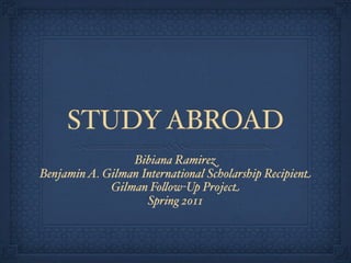 STUDY ABROAD
                 Bibiana Ramirez
Benjamin A. Gilman International Scholarship Recipient
             Gilman Fo#ow-Up Project
                    Spring 2011
 