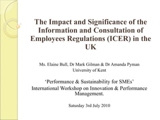 The Impact and Significance of the Information and Consultation of Employees Regulations (ICER) in the UK Ms. Elaine Bull, Dr Mark Gilman & Dr Amanda Pyman University of Kent ‘ Performance & Sustainability for SMEs’ International Workshop on Innovation & Performance Management. Saturday 3rd July 2010 