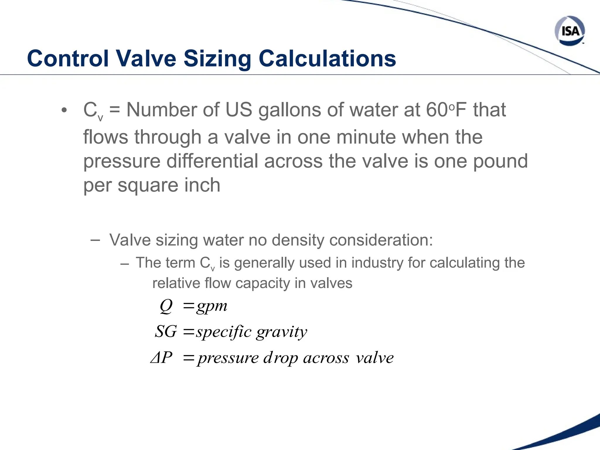 Control Valve Sizing Calculations
• Cv = Number of US gallons of water at 60o
F that
flows through a valve in one minute when the
pressure differential across the valve is one pound
per square inch
– Valve sizing water no density consideration:
– The term Cv is generally used in industry for calculating the
relative flow capacity in valves
valve
rop across
pressure d
ΔP
ravity
specific g
SG
gpm
Q



 