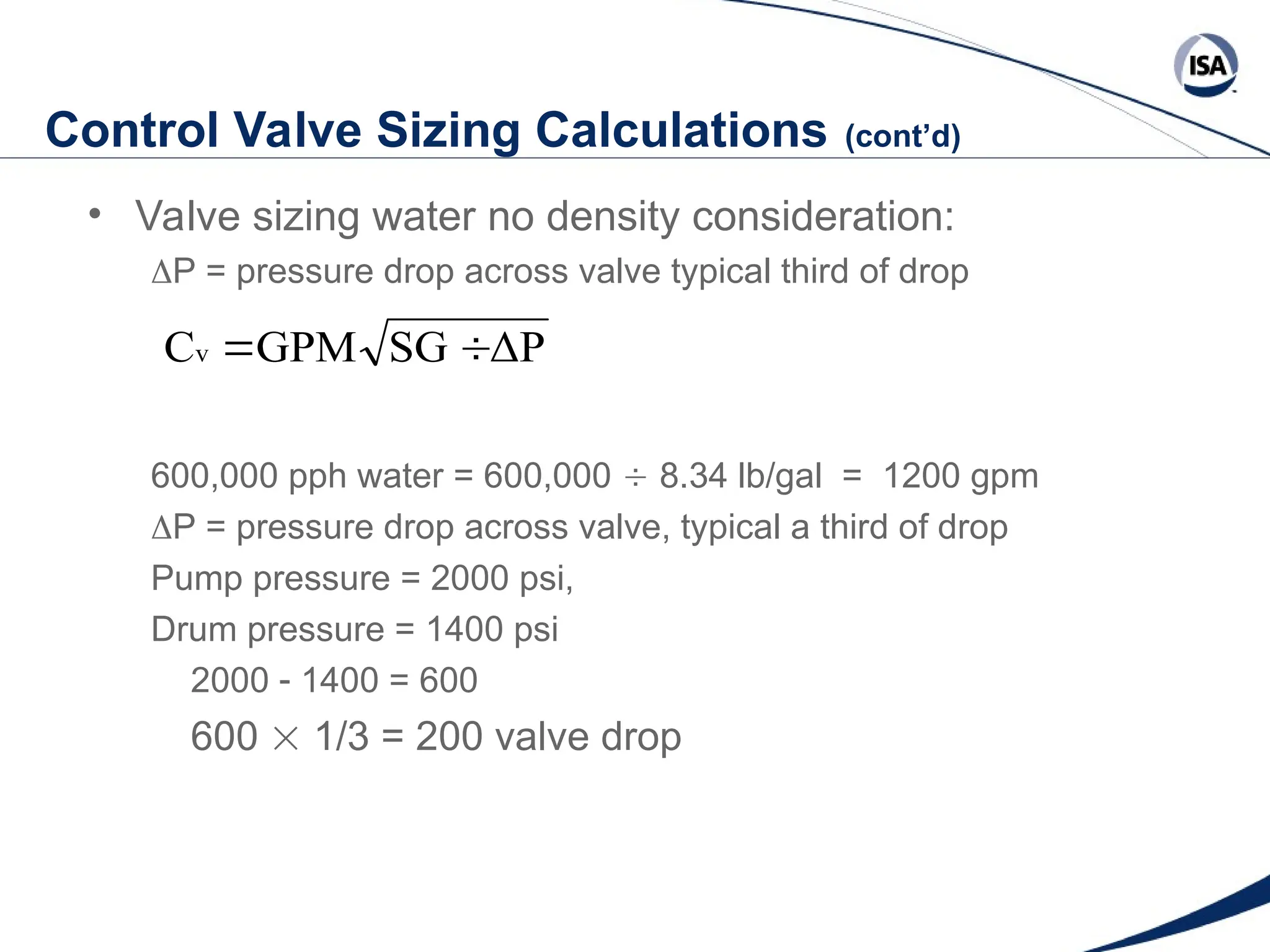 Control Valve Sizing Calculations (cont’d)
• Valve sizing water no density consideration:
P = pressure drop across valve typical third of drop
600,000 pph water = 600,000  8.34 lb/gal = 1200 gpm
P = pressure drop across valve, typical a third of drop
Pump pressure = 2000 psi,
Drum pressure = 1400 psi
2000  1400 = 600
600  1/3 = 200 valve drop
ΔP
SG
GPM
Cv 

 