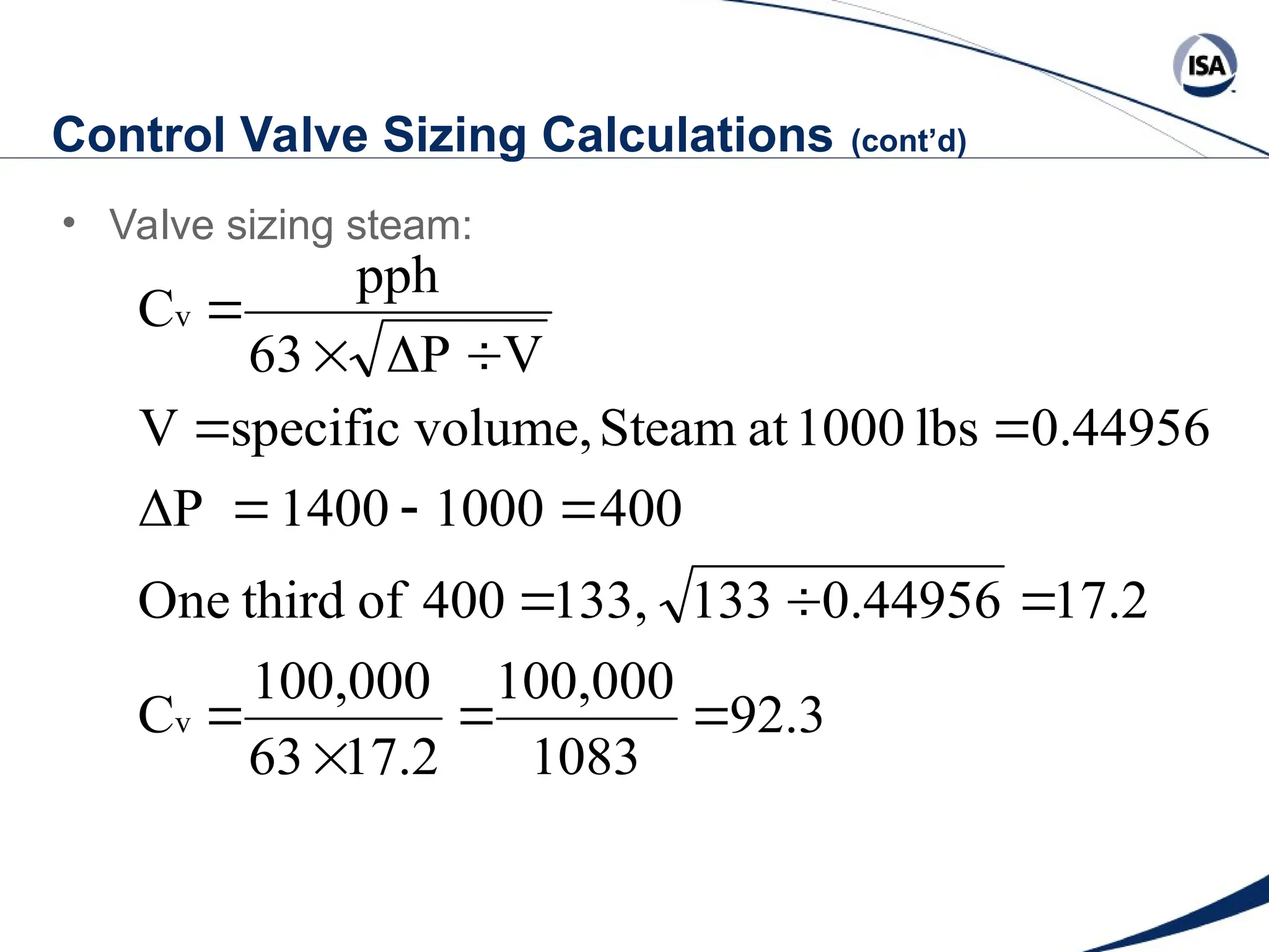 Control Valve Sizing Calculations (cont’d)
• Valve sizing steam:
92.3
1083
100,000
17.2
63
100,000
C
17.2
0.44956
133
133,
400
of
third
One
400
1000
1400
ΔP
0.44956
lbs
1000
at
Steam
volume,
specific
V
V
P
63
pph
C
v
v
















 