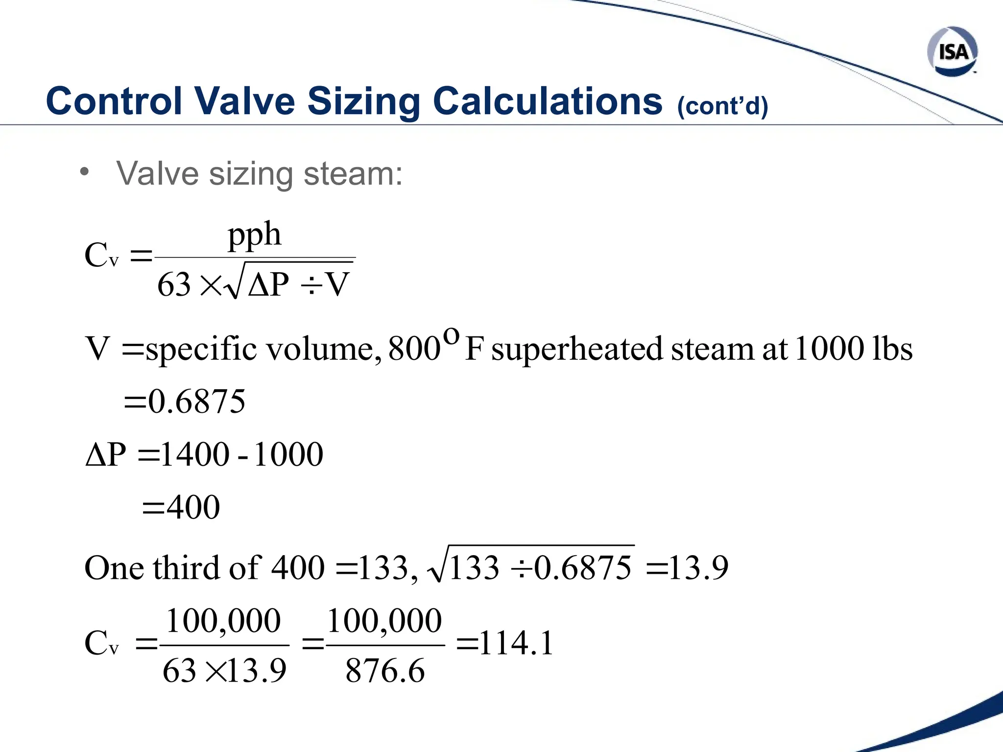 Control Valve Sizing Calculations (cont’d)
• Valve sizing steam:
114.1
876.6
100,000
13.9
63
100,000
C
13.9
0.6875
133
133,
400
of
third
One
400
1000
-
1400
P
0.6875
lbs
1000
at
steam
d
superheate
F
o
800
volume,
specific
V
V
P
63
pph
C
v
v
















 