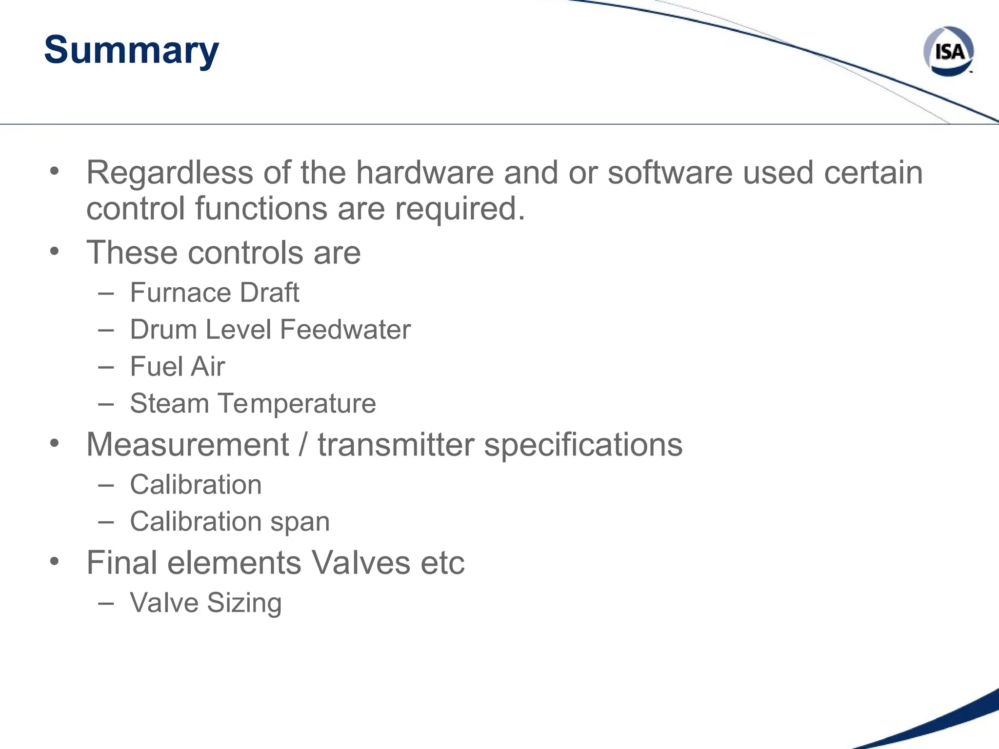 Summary
• Regardless of the hardware and or software used certain
control functions are required.
• These controls are
– Furnace Draft
– Drum Level Feedwater
– Fuel Air
– Steam Temperature
• Measurement / transmitter specifications
– Calibration
– Calibration span
• Final elements Valves etc
– Valve Sizing
 