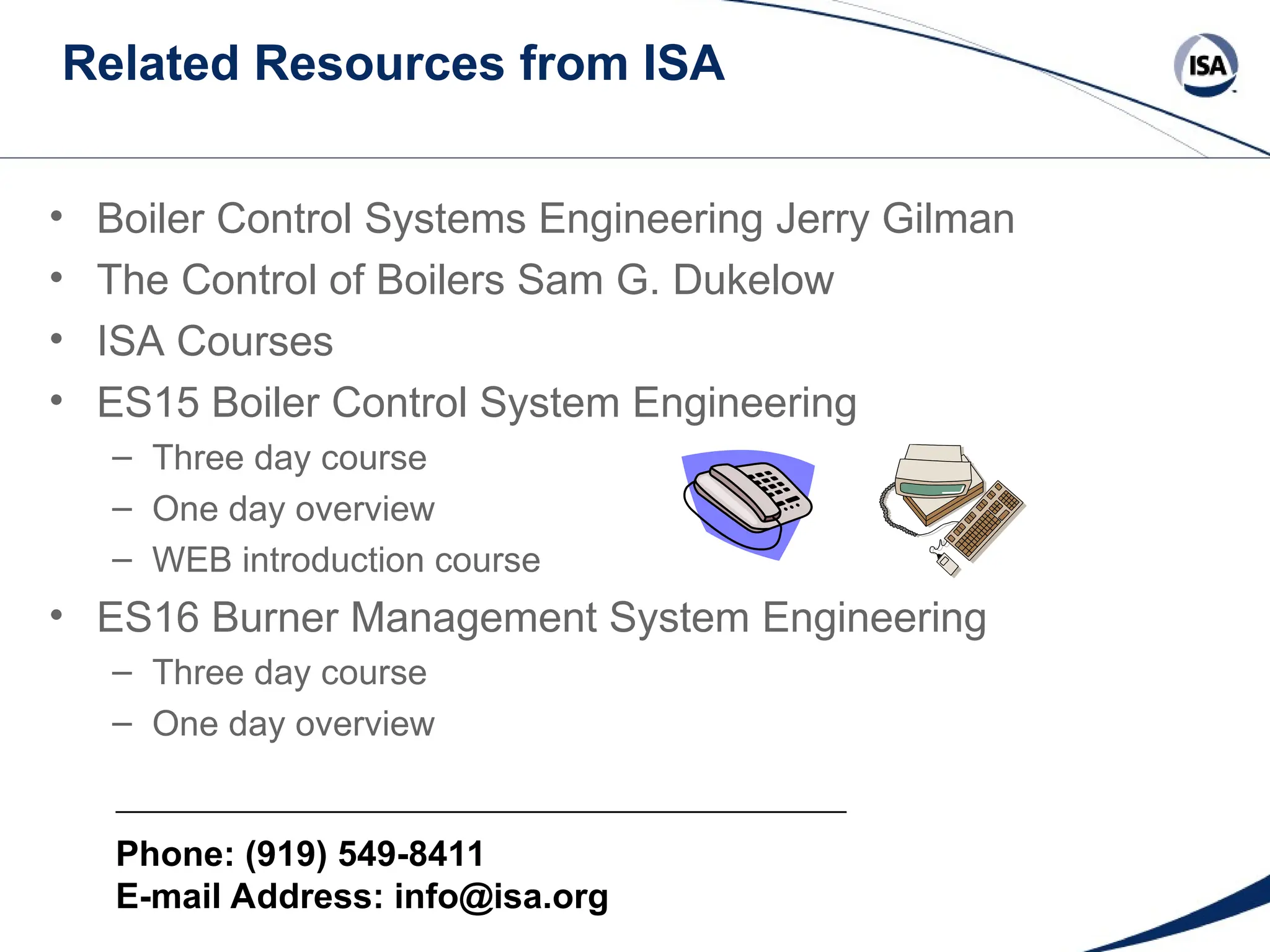 Related Resources from ISA
Phone: (919) 549-8411
E-mail Address: info@isa.org
• Boiler Control Systems Engineering Jerry Gilman
• The Control of Boilers Sam G. Dukelow
• ISA Courses
• ES15 Boiler Control System Engineering
– Three day course
– One day overview
– WEB introduction course
• ES16 Burner Management System Engineering
– Three day course
– One day overview
 