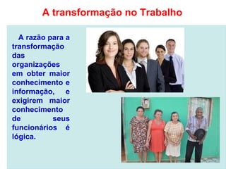 A razão para a
transformação
das
organizações
em obter maior
conhecimento e
informação, e
exigirem maior
conhecimento
de seus
funcionários é
lógica.
A transformação no Trabalho
 