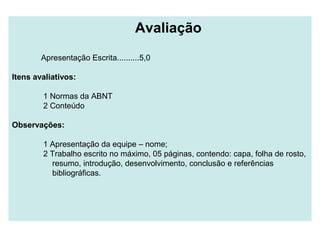 Avaliação
Apresentação Escrita..........5,0
Itens avaliativos:
1 Normas da ABNT
2 Conteúdo
Observações:
1 Apresentação da equipe – nome;
2 Trabalho escrito no máximo, 05 páginas, contendo: capa, folha de rosto,
resumo, introdução, desenvolvimento, conclusão e referências
bibliográficas.
 