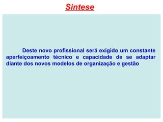 Deste novo profissional será exigido um constante
aperfeiçoamento técnico e capacidade de se adaptar
diante dos novos modelos de organização e gestão
Sintese
 