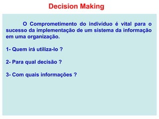 O Comprometimento do indivíduo é vital para o
sucesso da implementação de um sistema da informação
em uma organização.
1- Quem irá utiliza-lo ?
2- Para qual decisão ?
3- Com quais informações ?
Decision Making
 