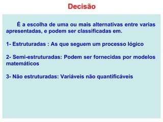 É a escolha de uma ou mais alternativas entre varias
apresentadas, e podem ser classificadas em.
1- Estruturadas : As que seguem um processo lógico
2- Semi-estruturadas: Podem ser fornecidas por modelos
matemáticos
3- Não estruturadas: Variáveis não quantificáveis
Decisão
 