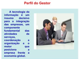 A tecnologia da
informação é um
insumo decisivo
para a integração
das empresas, um
componente
fundamental das
atividades de
serviços,
coordenação e
organização e o
motor que
posiciona a
empresa frente a
economia global.
Perfil do Gestor
 