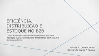 EFICIÊNCIA,
DISTRIBUIÇÃO E
ESTOQUE NO B2B
Como aumentar a eficiência e sortimento em uma
operação B2B de distribuição, trabalhando com estoque
de fornecedores
Gilmar R. Cosmo Junior
Diretor do Grupo A Página
 