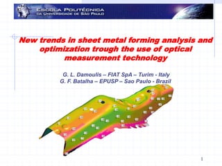 28/08/2009 G. F. Batalha & G. L. Damoulis & E. Gomes 1
New trends in sheet metal forming analysis and
optimization trough the use of optical
measurement technology
G. L. Damoulis – FIAT SpA – Turim - Italy
G. F. Batalha – EPUSP – Sao Paulo - Brazil
 