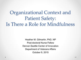 Organizational Context and
Patient Safety:
Is There a Role for Mindfulness
Heather M. Gilmartin, PhD, NP
Post-doctoral Nurse Fellow
Denver-Seattle Center of Innovation
Department of Veterans Affairs
October 9, 2015
1
 