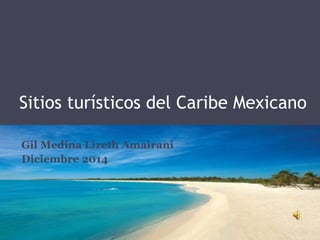 Sitios turísticos del Caribe Mexicano 
Gil Medina Lizeth Amairani 
Diciembre 2014 
 