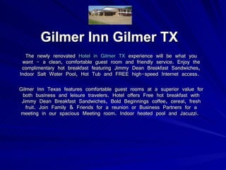 Gilmer Inn Gilmer TX The newly renovated  Hotel in Gilmer TX  experience will be what you want - a clean, comfortable guest room and friendly service. Enjoy the complimentary hot breakfast featuring Jimmy Dean Breakfast Sandwiches, Indoor Salt Water Pool, Hot Tub and FREE high-speed Internet access.  Gilmer Inn Texas features comfortable guest rooms at a superior value for both business and leisure travelers. Hotel offers Free hot breakfast with Jimmy Dean Breakfast Sandwiches, Bold Beginnings coffee, cereal, fresh fruit. Join Family & Friends for a reunion or Business Partners for a meeting in our spacious Meeting room. Indoor heated pool and Jacuzzi.   