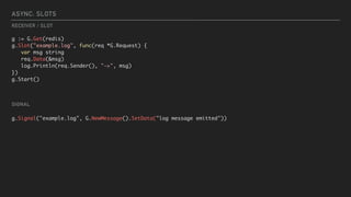 ASYNC: SLOTS
g := G.Get(redis)
g.Slot("example.log", func(req *G.Request) {
var msg string
req.Data(&msg)
log.Println(req.Sender(), "->", msg)
})
g.Start()
g.Signal("example.log", G.NewMessage().SetData("log message emitted"))
SIGNAL
RECEIVER / SLOT
 