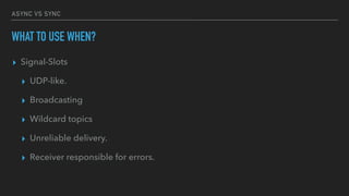 ASYNC VS SYNC
WHAT TO USE WHEN?
▸ Signal-Slots
▸ UDP-like.
▸ Broadcasting
▸ Wildcard topics
▸ Unreliable delivery.
▸ Receiver responsible for errors.
 