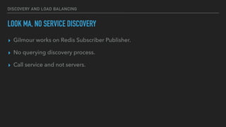 DISCOVERY AND LOAD BALANCING
LOOK MA, NO SERVICE DISCOVERY
▸ Gilmour works on Redis Subscriber Publisher.
▸ No querying discovery process.
▸ Call service and not servers.
 