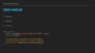 GILMOUR ERRORS
ERROR HANDLING
▸ Ignore
▸ Publish
▸ Queue
func main() {
redis := backends.MakeRedis("127.0.0.1:6379", "pass")
g := G.Get(redis)
//g.SetErrorPolicy(protocol.ErrorPolicyQueue)
//g.SetErrorPolicy(protocol.ErrorPolicyIgnore)
g.SetErrorPolicy(protocol.ErrorPolicyPublish)
}
 