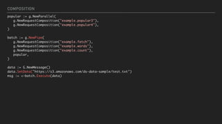 COMPOSITION
popular := g.NewParallel(
g.NewRequestComposition("example.popular3"),
g.NewRequestComposition("example.popular4"),
)
batch := g.NewPipe(
g.NewRequestComposition("example.fetch"),
g.NewRequestComposition("example.words"),
g.NewRequestComposition("example.count"),
popular,
)
data := G.NewMessage()
data.SetData("https://s3.amazonaws.com/ds-data-sample/test.txt")
msg := <-batch.Execute(data)
 