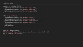 COMPOSITION
popular := g.NewParallel(
g.NewRequestComposition("example.popular3"),
g.NewRequestComposition(“example.popular4"),
g.NewRequestComposition("example.popular5"),
)
batch := g.NewPipe(
g.NewRequestComposition("example.fetch"),
g.NewRequestComposition("example.words"),
g.NewRequestComposition("example.stopfilter"),
g.NewRequestComposition("example.count"),
popular,
&MyComposer{},
)
 
data := G.NewMessage()
data.SetData("https://s3.amazonaws.com/ds-data-sample/test.txt")
msg := <-batch.Execute(data)
 