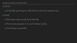 EXAMPLES: POPULAR WORD COUNT
▸ Given
▸ A S3 URL pointing to a ﬁle that has (lot of) random text.
▸ Goal
▸ Eliminate stop words from the ﬁle.
▸ Find most popular 3, 4, and 5 letter words.
▸ Find these in parallel.
 