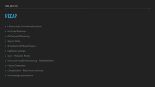 GILMOUR
RECAP
▸ Library only; no external process.
▸ No Load Balancer
▸ No Service Discovery
▸ Signal, Slots.
▸ Broadcast, Wildcard Topics.
▸ Exclusion groups.
▸ Sync - Request, Reply
▸ Error and Health Monitoring - HealthBulletin.
▸ Failure Detection
▸ Composition - Real micro-services.
▸ No message persistence.
 