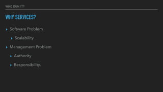 WHO DUN IT?
WHY SERVICES?
▸ Software Problem
▸ Scalability
▸ Management Problem
▸ Authority
▸ Responsibility.
 
