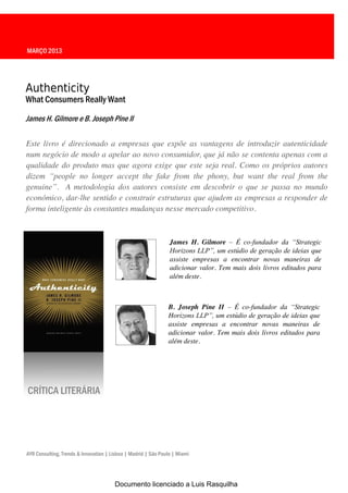 MARÇO 2013




Authenticity
What Consumers Really Want

James H. Gilmore e B. Joseph Pine II

Este livro é direcionado a empresas que expõe as vantagens de introduzir autenticidade
num negócio de modo a apelar ao novo consumidor, que já não se contenta apenas com a
qualidade do produto mas que agora exige que este seja real. Como os próprios autores
dizem   “people no longer accept the fake from the phony, but want the real from the
genuine”. A metodologia dos autores consiste em descobrir o que se passa no mundo
económico, dar-lhe sentido e construir estruturas que ajudem as empresas a responder de
forma inteligente às constantes mudanças nesse mercado competitivo.



                                                                James H. Gilmore – É co-fundador   da   “Strategic  
                                                                Horizons  LLP”,  um  estúdio  de  geração  de  ideias  que
                                                                assiste empresas a encontrar novas maneiras de
                                                                adicionar valor. Tem mais dois livros editados para
                                                                além deste.



                                                               B. Joseph Pine II – É co-fundador   da   “Strategic  
                                                               Horizons LLP”,  um  estúdio  de  geração  de  ideias  que  
                                                               assiste empresas a encontrar novas maneiras de
                                                               adicionar valor. Tem mais dois livros editados para
                                                               além deste.




CRÍTICA LITERÁRIA




AYR Consulting, Trends & Innovation | Lisboa | Madrid | São Paulo | Miami




                                       Documento licenciado a Luis Rasquilha
 