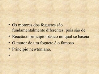 Os motores dos foguetes são fundamentalmente diferentes, pois são de Reação.o principio básico no qual se baseia O motor de um foguete é o famoso Principio newtoniano.  