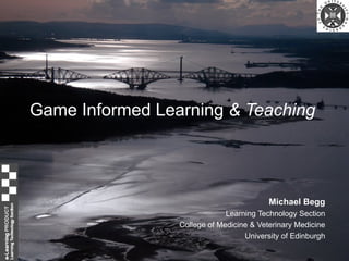 Game Informed Learning  & Teaching Michael Begg Learning Technology Section College of Medicine & Veterinary Medicine University of Edinburgh 