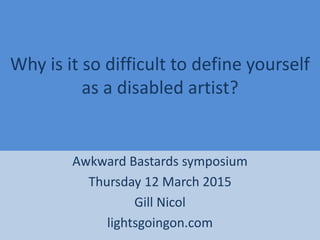 Why is it so difficult to define yourself
as a disabled artist?
Awkward Bastards symposium
Thursday 12 March 2015
Gill Nicol
lightsgoingon.com
 