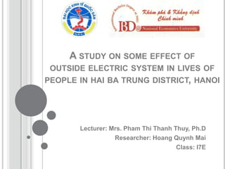 A STUDY ON SOME EFFECT OF
 OUTSIDE ELECTRIC SYSTEM IN LIVES OF
PEOPLE IN HAI BA TRUNG DISTRICT, HANOI




       Lecturer: Mrs. Pham Thi Thanh Thuy, Ph.D
                  Researcher: Hoang Quynh Mai
                                      Class: I7E
 