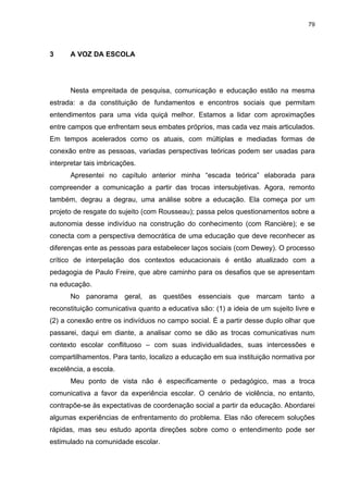 79
3 A VOZ DA ESCOLA
Nesta empreitada de pesquisa, comunicação e educação estão na mesma
estrada: a da constituição de fundamentos e encontros sociais que permitam
entendimentos para uma vida quiçá melhor. Estamos a lidar com aproximações
entre campos que enfrentam seus embates próprios, mas cada vez mais articulados.
Em tempos acelerados como os atuais, com múltiplas e mediadas formas de
conexão entre as pessoas, variadas perspectivas teóricas podem ser usadas para
interpretar tais imbricações.
Apresentei no capítulo anterior minha “escada teórica” elaborada para
compreender a comunicação a partir das trocas intersubjetivas. Agora, remonto
também, degrau a degrau, uma análise sobre a educação. Ela começa por um
projeto de resgate do sujeito (com Rousseau); passa pelos questionamentos sobre a
autonomia desse indivíduo na construção do conhecimento (com Rancière); e se
conecta com a perspectiva democrática de uma educação que deve reconhecer as
diferenças ente as pessoas para estabelecer laços sociais (com Dewey). O processo
crítico de interpelação dos contextos educacionais é então atualizado com a
pedagogia de Paulo Freire, que abre caminho para os desafios que se apresentam
na educação.
No panorama geral, as questões essenciais que marcam tanto a
reconstituição comunicativa quanto a educativa são: (1) a ideia de um sujeito livre e
(2) a conexão entre os indivíduos no campo social. É a partir desse duplo olhar que
passarei, daqui em diante, a analisar como se dão as trocas comunicativas num
contexto escolar conflituoso – com suas individualidades, suas intercessões e
compartilhamentos. Para tanto, localizo a educação em sua instituição normativa por
excelência, a escola.
Meu ponto de vista não é especificamente o pedagógico, mas a troca
comunicativa a favor da experiência escolar. O cenário de violência, no entanto,
contrapõe-se às expectativas de coordenação social a partir da educação. Abordarei
algumas experiências de enfrentamento do problema. Elas não oferecem soluções
rápidas, mas seu estudo aponta direções sobre como o entendimento pode ser
estimulado na comunidade escolar.
 