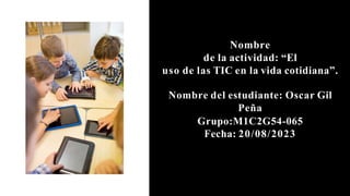 Nombre
de la actividad: “El
uso de las TIC en la vida cotidiana”.
Nombre del estudiante: Oscar Gil
Peña
Grupo:M1C2G54-065
Fecha: 20/08/2023
 