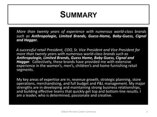 SUMMARY
More than twenty years of experience with numerous world-class brands
such as Anthropologie, Limited Brands, Guess-Home, Baby-Guess, Cignal
and Haggar.

A successful retail President, COO, Sr. Vice President and Vice President for
more than twenty years with numerous world-class brands such as
Anthropologie, Limited Brands, Guess Home, Baby Guess, Cignal and
Haggar. Collectively, these brands have provided me with extensive
experience in the women’s, men’s, children’s and home furnishing retail
segments.

My key areas of expertise are in, revenue growth, strategic planning, store
operations, merchandising, and full budget and P&L management. My major
strengths are in developing and maintaining strong business relationships,
and building effective teams that quickly get top and bottom-line results. I
am a leader, who is determined, passionate and creative.


                           Gilbert Perrone Career Summary                       2
 