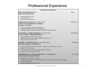 Professional Experience
                                          PROFESSIONAL EXPERIENCE
THE VANGARD GROUP, LLC                                                                         2009-
Retail Consulting Group
   Operational Restructuring
   Strategic Planning
   Organizational Development

GAR BUSINESS VENTURES, LLC – Dallas, Texas                                                     2009-2011
Turtle Creek Consignment & Antiques
President – Founder
   Luxury Consignment and Estate Liquidations
   Developed Private Website and Dallas Showroom
   Established Significant Alliances Within the Dallas Design Community

HAGGAR DIRECT – Haggar Clothing Co. – Dallas, Texas                                            2002-2009
Sr. Vice President – Managing Director
   Managed All Direct to Consumer Segments
   Operated 100 Stores Nationwide - $110M in Annual Revenue.
   Opened 25 Stores in 2004 - 2005

EXPRESS – Limited Brands Inc., – Columbus, Ohio                                                1999-2002
Zone Vice President – Northeast US
   Operated the Largest Zone Within Express - $250M in Annual Revenue – 86 stores
   Managed 15 Direct Reports
   Consistently Achieved Top Level Comparable Store Increases
   Reduced Inventory Shrinkage by 38%

ANTHROPOLOGIE – Urban Outfitters Inc., – Philadelphia, PA                                      1997-1999
Vice President - Director of Stores
   $100M in Annual Revenue – 20 Stores
   Managed 6 Direct Reports - 3 Regional Managers, 2 Creative Directors and 1 Office Manager
   Opened 13 New Stores
   Reduced Shrink From 2.31% to 1.12%

                                Gilbert Perrone Career Summary                                             4
 