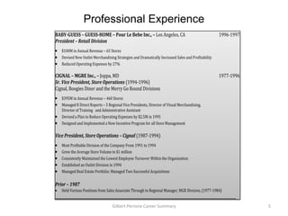 Professional Experience
BABY-GUESS – GUESS-HOME – Pour Le Bebe Inc., – Los Angeles, CA                                       1996-1997
President – Retail Division
    $100M in Annual Revenue – 65 Stores
    Devised New Outlet Merchandising Strategies and Dramatically Increased Sales and Profitability
    Reduced Operating Expenses by 27%

CIGNAL – MGRE Inc., – Joppa, MD                                                                      1977-1996
Sr. Vice President, Store Operations (1994-1996)
Cignal, Boogies Diner and the Merry Go Round Divisions
    $395M in Annual Revenue – 460 Stores
    Managed 8 Direct Reports – 5 Regional Vice Presidents, Director of Visual Merchandising,
    Director of Training and Administrative Assistant
    Devised a Plan to Reduce Operating Expenses by $2.5M in 1995
    Designed and Implemented a New Incentive Program for all Store Management

Vice President, Store Operations – Cignal (1987-1994)
    Most Profitable Division of the Company From 1991 to 1994
    Grew the Average Store Volume to $1 million
    Consistently Maintained the Lowest Employee Turnover Within the Organization
    Established an Outlet Division in 1994
    Managed Real Estate Portfolio; Managed Two Successful Acquisitions

Prior – 1987
    Held Various Positions from Sales Associate Through to Regional Manager, MGR Division, (1977-1984)
_______________________________________________________________________________________________________________
                                   Gilbert Perrone Career Summary                                                 5
 