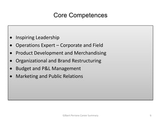 Core Competences


Inspiring Leadership
Operations Expert – Corporate and Field
Product Development and Merchandising
Organizational and Brand Restructuring
Budget and P&L Management
Marketing and Public Relations




                    Gilbert Perrone Career Summary   6
 